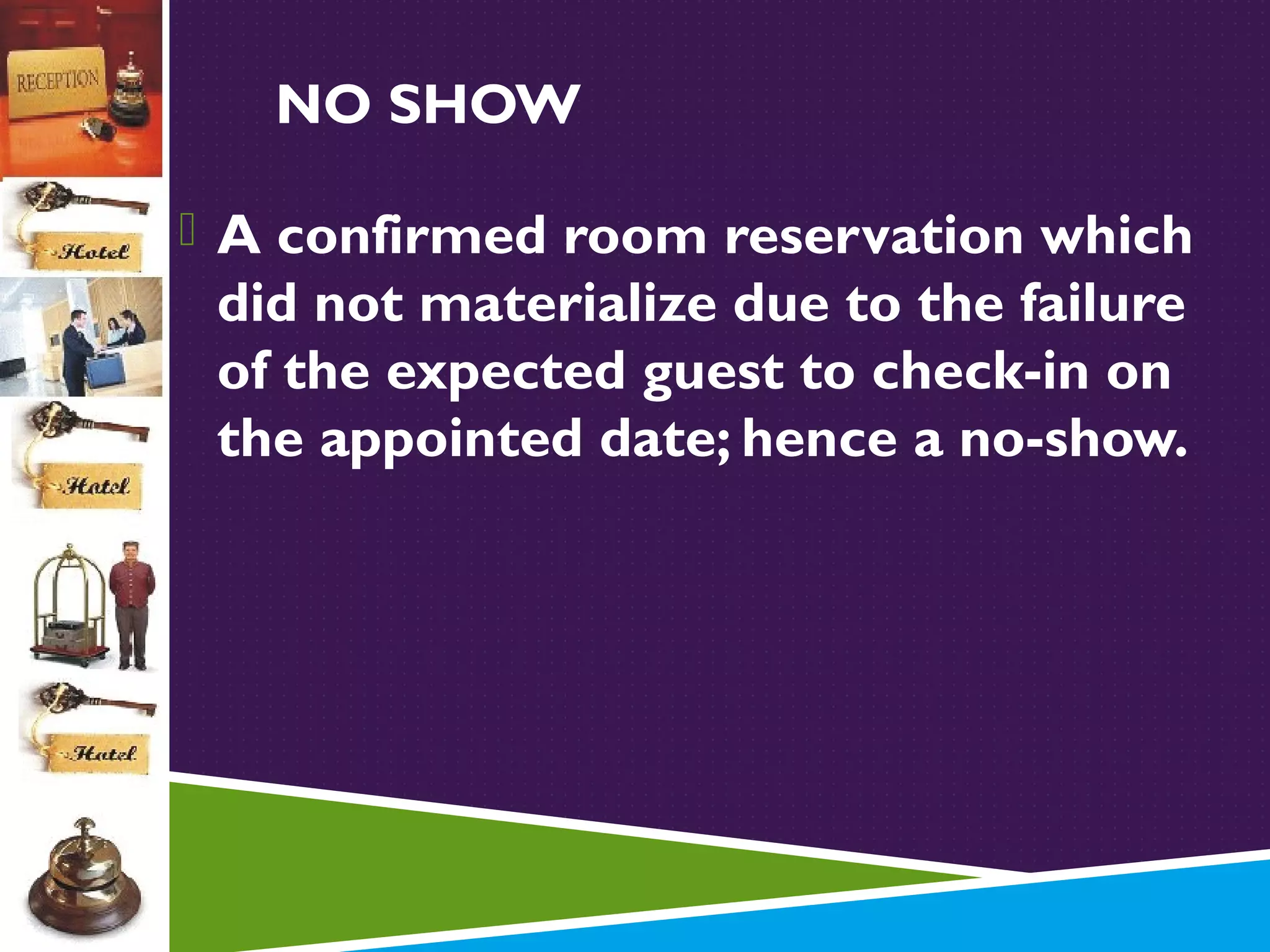 NO SHOW
 A confirmed room reservation which

did not materialize due to the failure
of the expected guest to check-in on
the appointed date; hence a no-show.

 