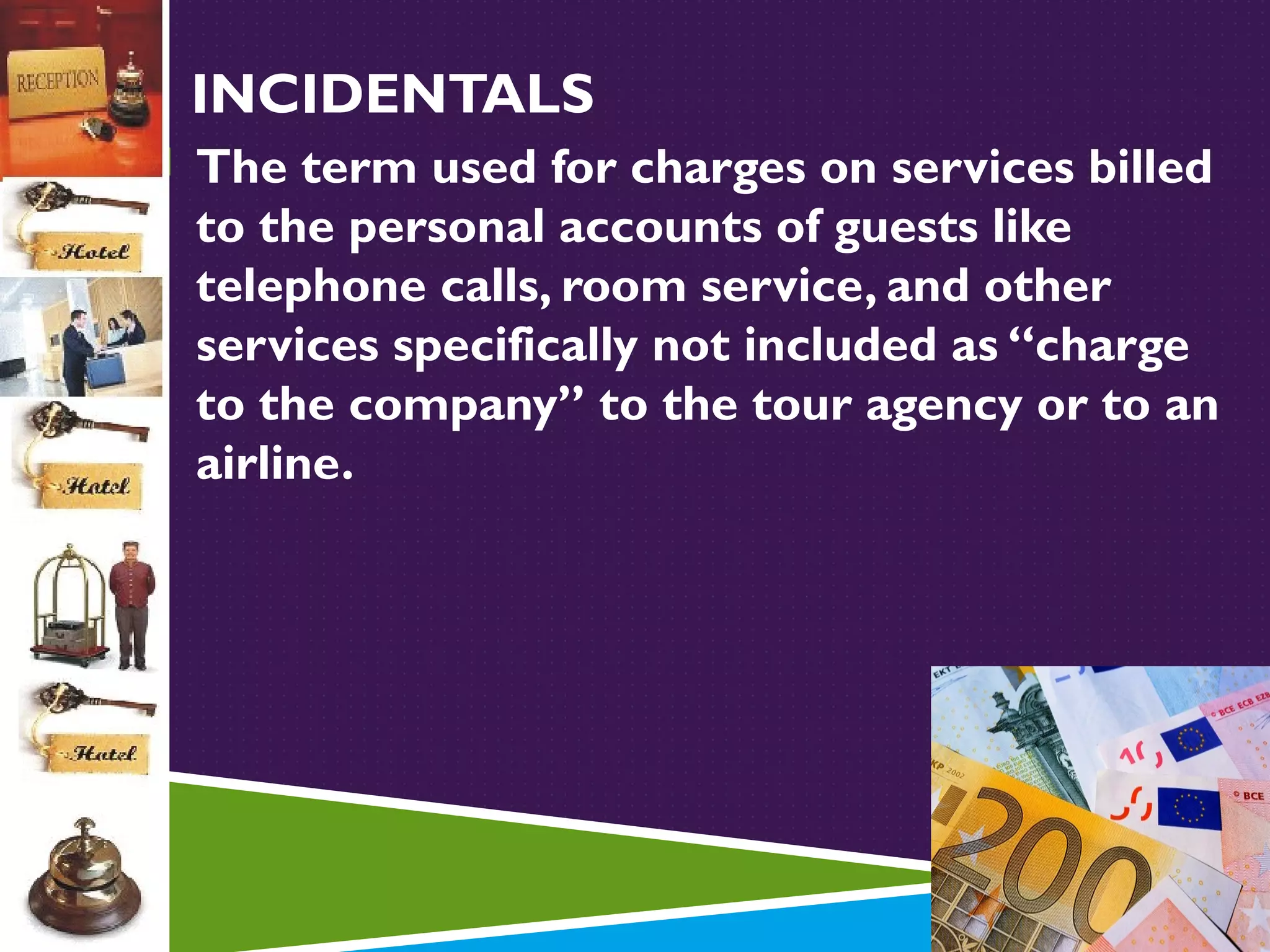 INCIDENTALS
 The term used for charges on services billed

to the personal accounts of guests like
telephone calls, room service, and other
services specifically not included as “charge
to the company” to the tour agency or to an
airline.

 