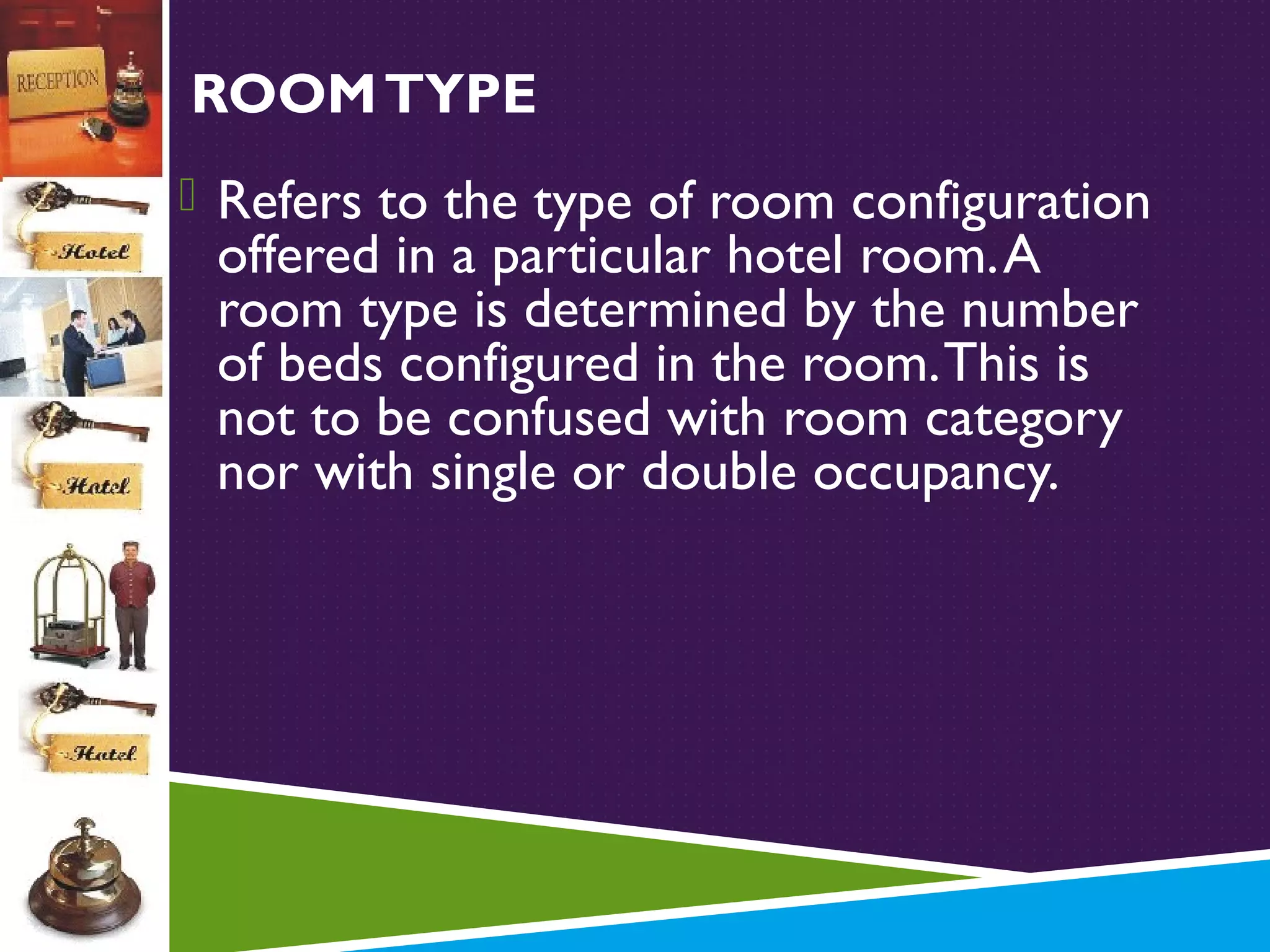 ROOM TYPE
 Refers to the type of room configuration

offered in a particular hotel room. A
room type is determined by the number
of beds configured in the room. This is
not to be confused with room category
nor with single or double occupancy.

 