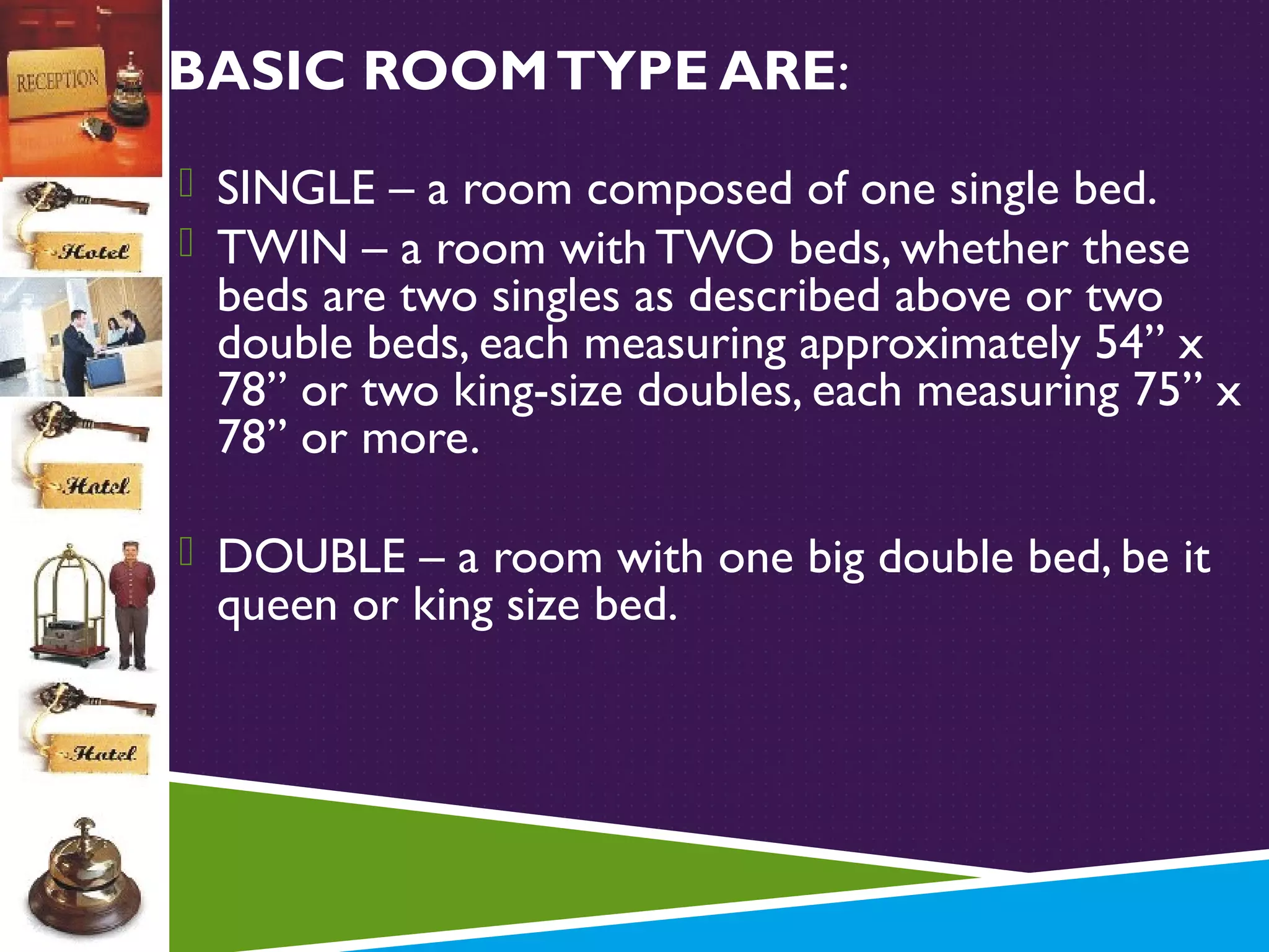 BASIC ROOM TYPE ARE:
 SINGLE – a room composed of one single bed.
 TWIN – a room with TWO beds, whether these

beds are two singles as described above or two
double beds, each measuring approximately 54” x
78” or two king-size doubles, each measuring 75” x
78” or more.

 DOUBLE – a room with one big double bed, be it

queen or king size bed.

 