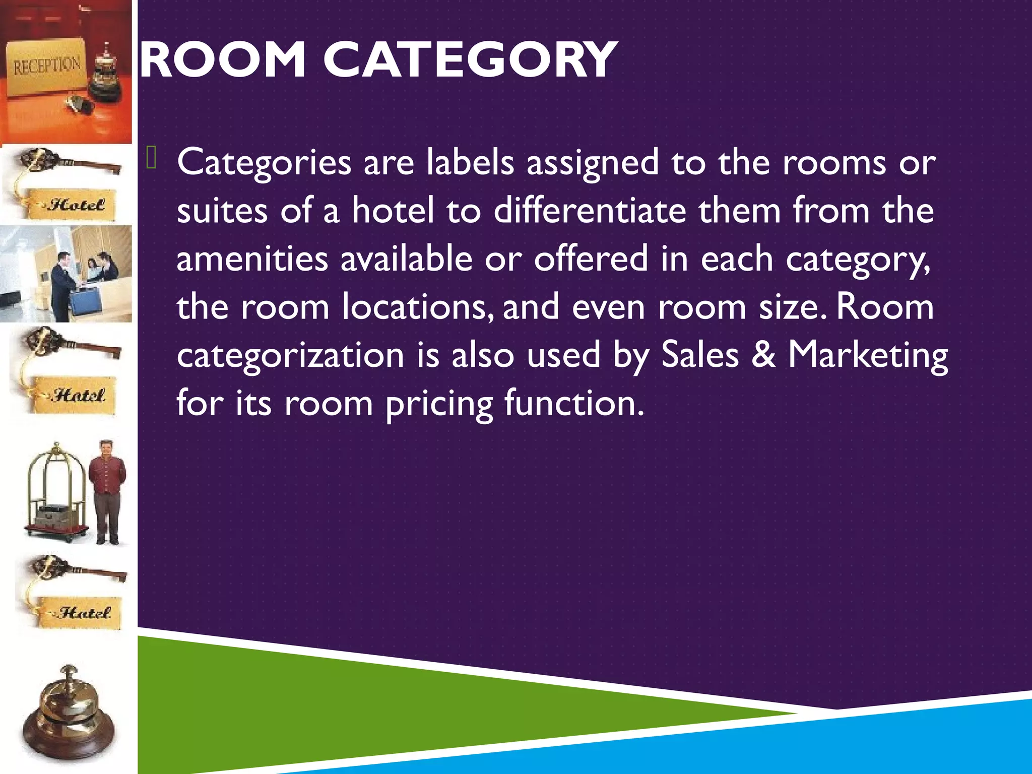 ROOM CATEGORY
 Categories are labels assigned to the rooms or

suites of a hotel to differentiate them from the
amenities available or offered in each category,
the room locations, and even room size. Room
categorization is also used by Sales & Marketing
for its room pricing function.

 