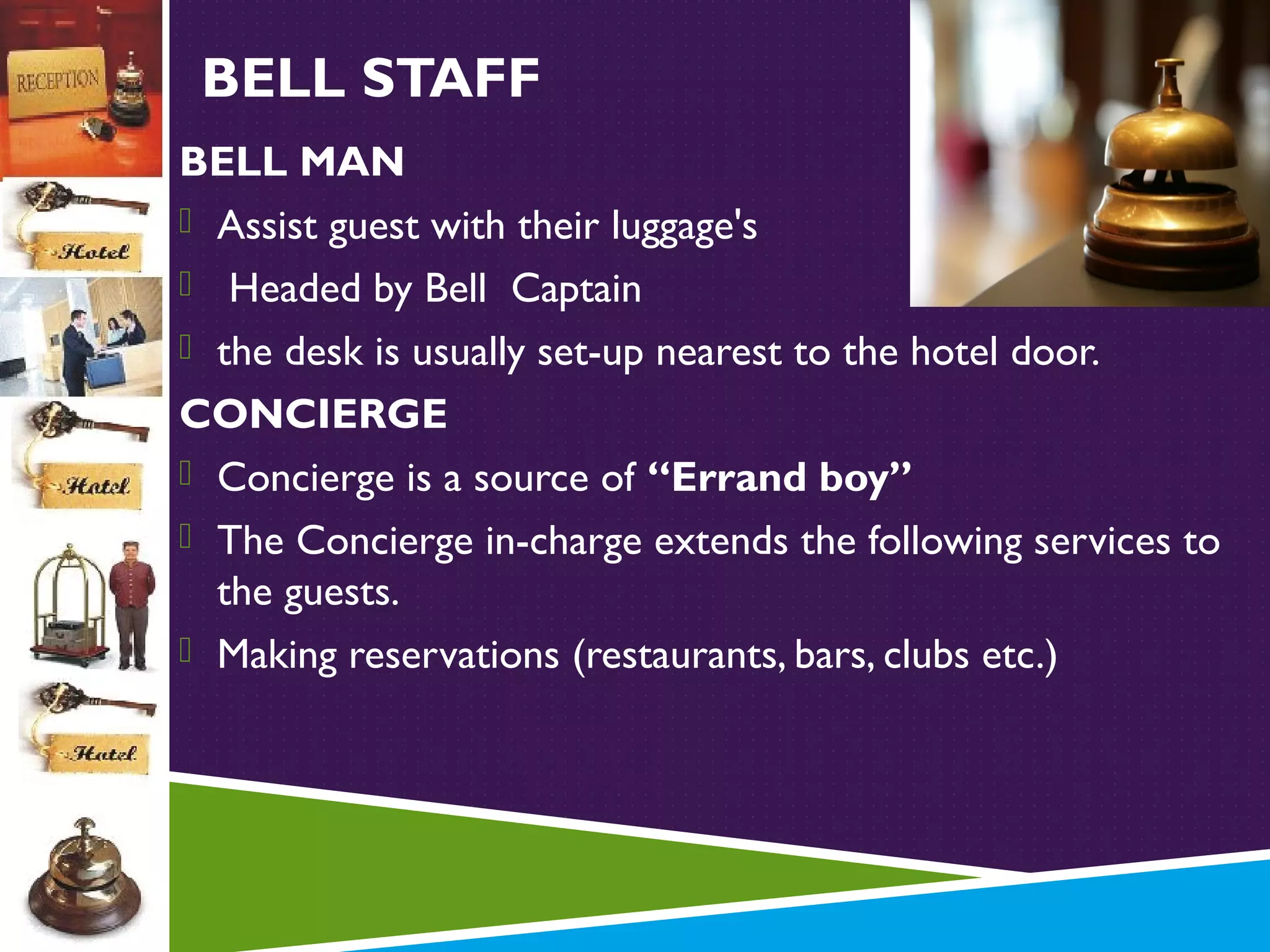 BELL STAFF
BELL MAN
 Assist guest with their luggage's
 Headed by Bell Captain
 the desk is usually set-up nearest to the hotel door.
CONCIERGE
 Concierge is a source of “Errand boy”
 The Concierge in-charge extends the following services to
the guests.
 Making reservations (restaurants, bars, clubs etc.)

 
