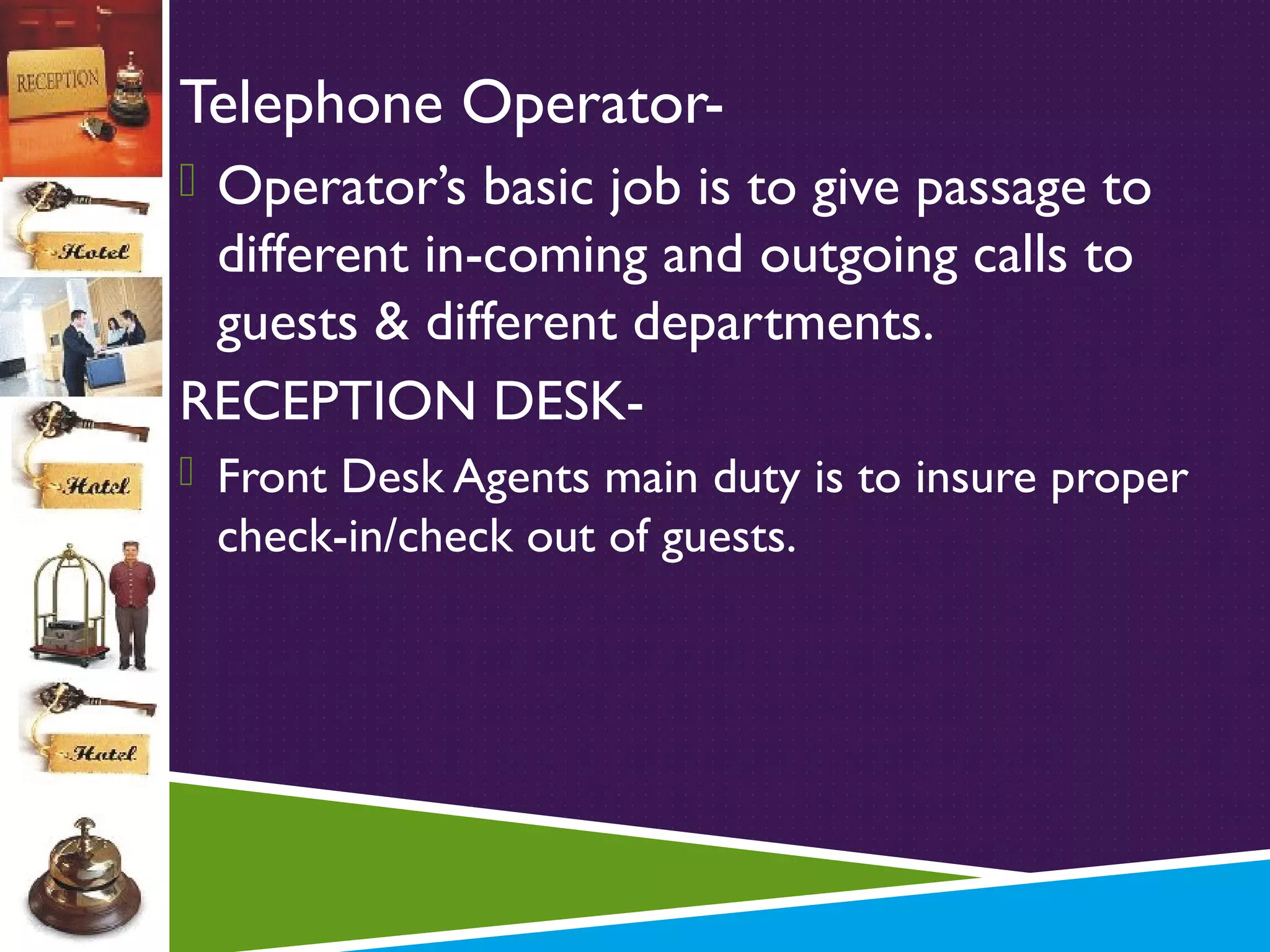 Telephone Operator Operator’s basic job is to give passage to

different in-coming and outgoing calls to
guests & different departments.
RECEPTION DESK Front Desk Agents main duty is to insure proper

check-in/check out of guests.

 
