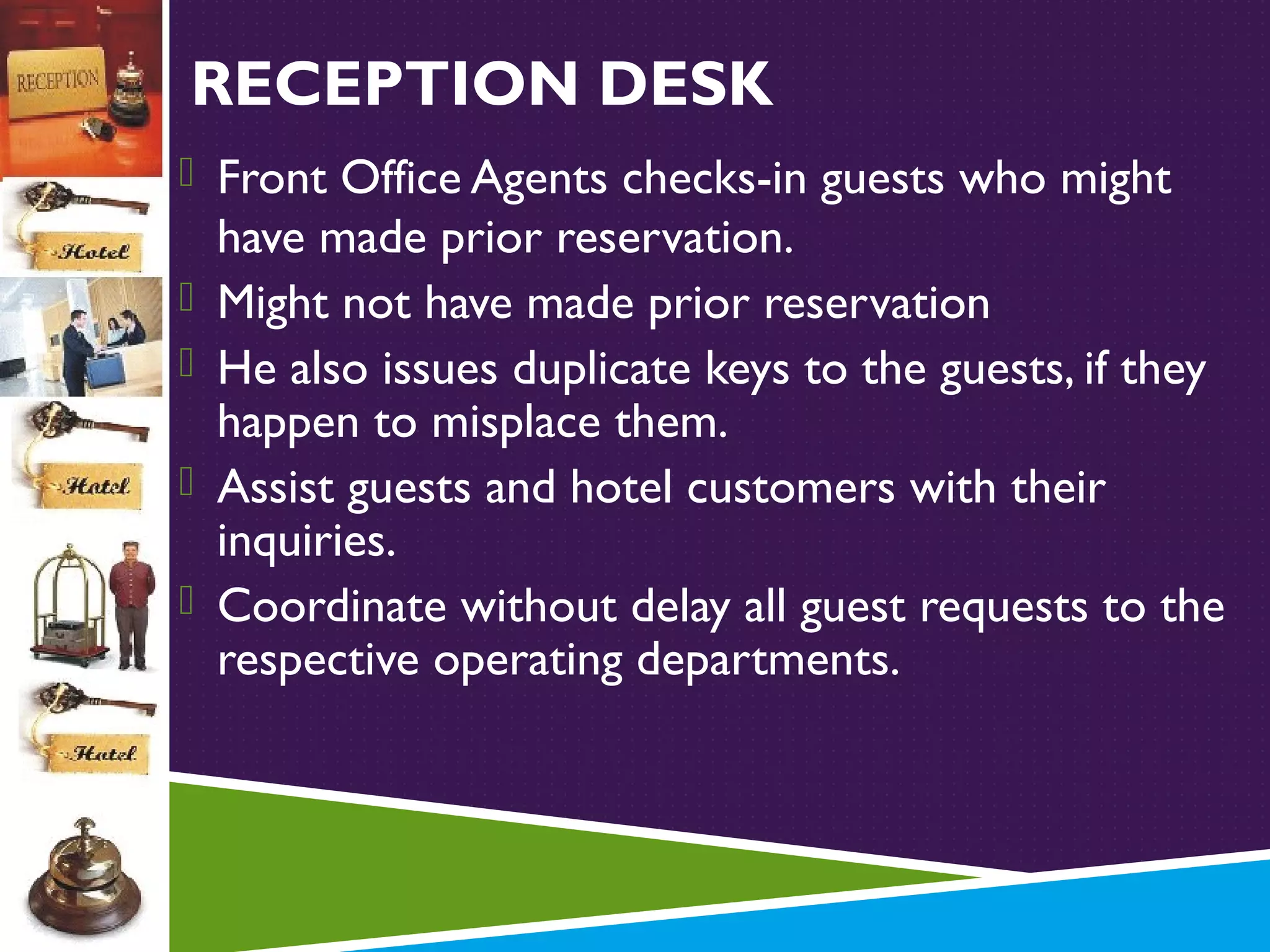 RECEPTION DESK
 Front Office Agents checks-in guests who might





have made prior reservation.
Might not have made prior reservation
He also issues duplicate keys to the guests, if they
happen to misplace them.
Assist guests and hotel customers with their
inquiries.
Coordinate without delay all guest requests to the
respective operating departments.

 