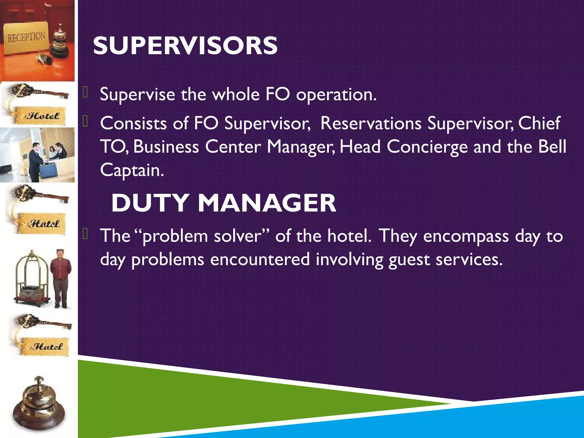 SUPERVISORS
 Supervise the whole FO operation.
 Consists of FO Supervisor, Reservations Supervisor, Chief

TO, Business Center Manager, Head Concierge and the Bell
Captain.

DUTY MANAGER
 The “problem solver” of the hotel. They encompass day to

day problems encountered involving guest services.

 