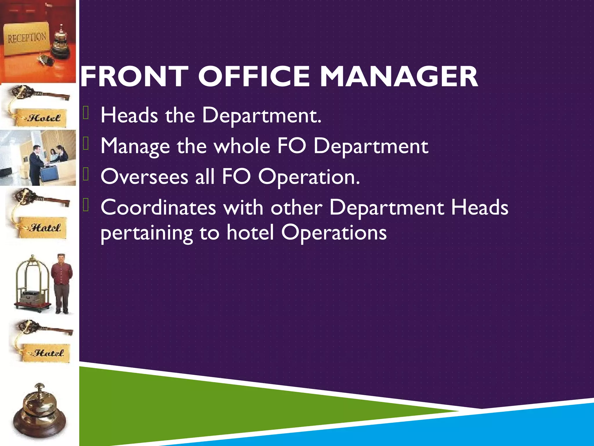 FRONT OFFICE MANAGER
 Heads the Department.
 Manage the whole FO Department
 Oversees all FO Operation.
 Coordinates with other Department Heads

pertaining to hotel Operations

 