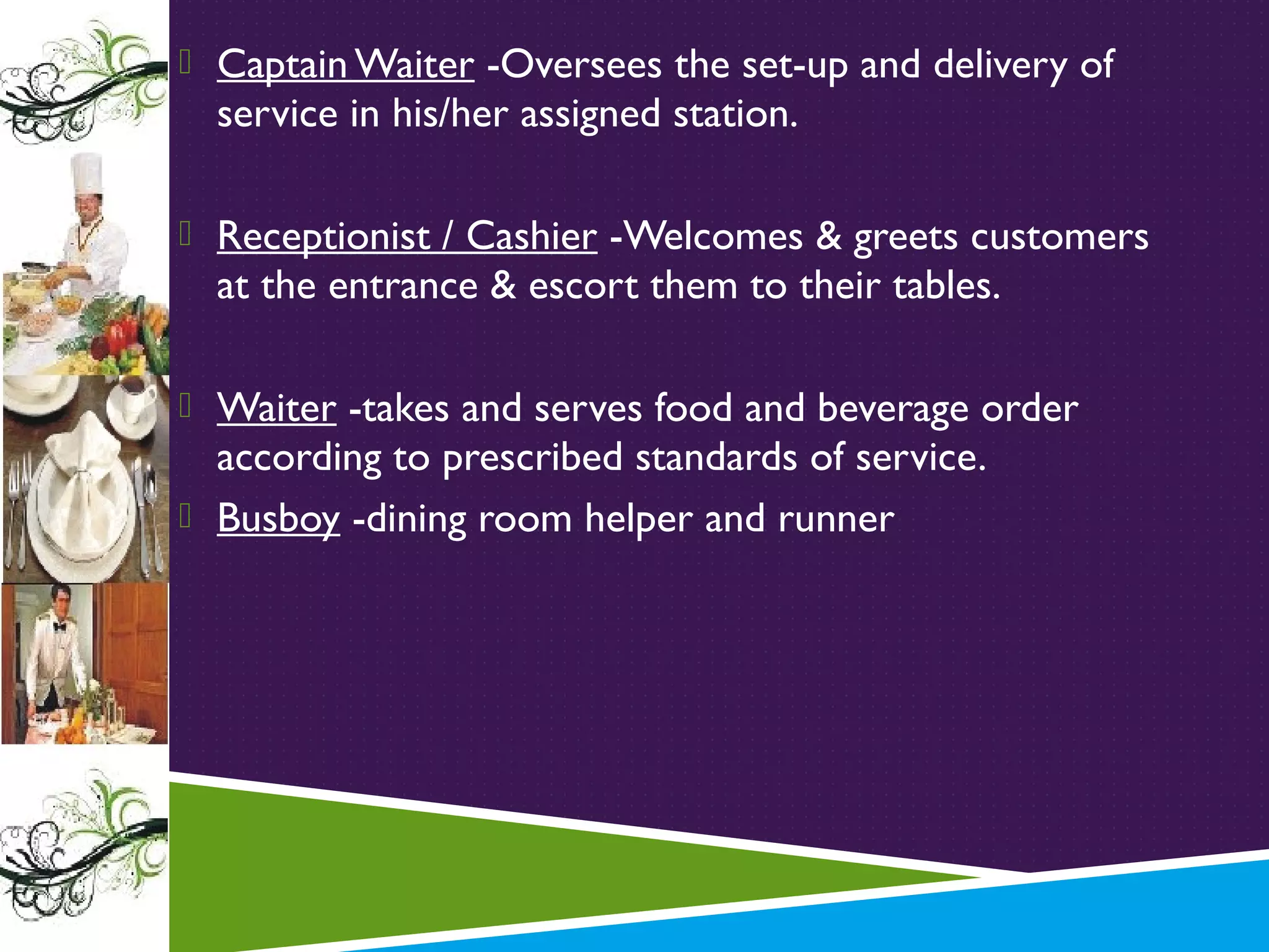  Captain Waiter -Oversees the set-up and delivery of

service in his/her assigned station.

 Receptionist / Cashier -Welcomes & greets customers

at the entrance & escort them to their tables.
 Waiter -takes and serves food and beverage order

according to prescribed standards of service.
 Busboy -dining room helper and runner

 