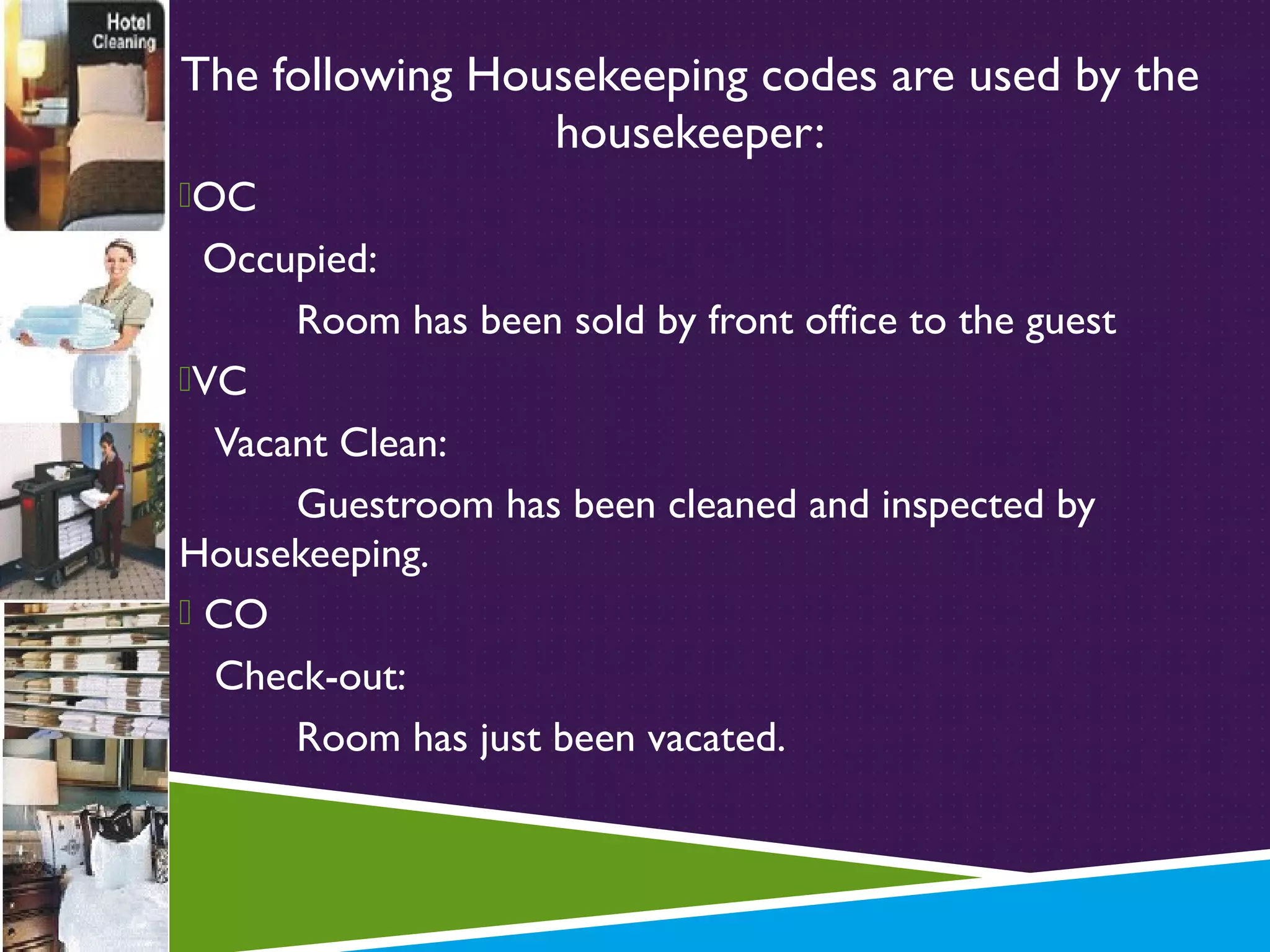 The following Housekeeping codes are used by the
housekeeper:
OC

Occupied:
Room has been sold by front office to the guest
VC
Vacant Clean:
Guestroom has been cleaned and inspected by
Housekeeping.
 CO
Check-out:
Room has just been vacated.

 
