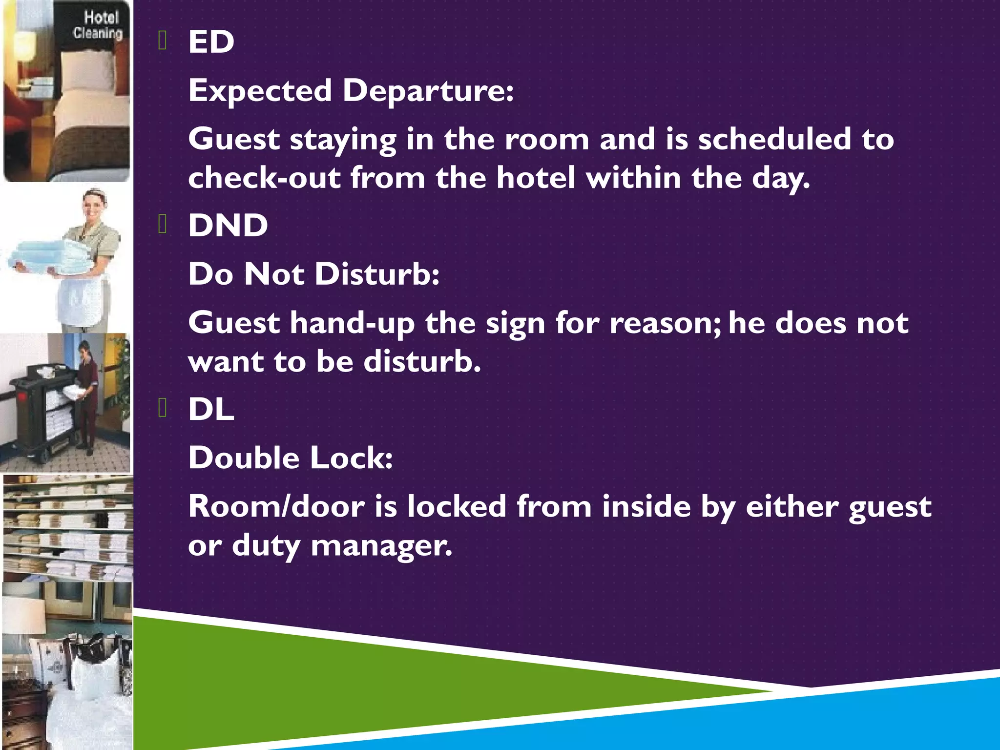  ED

Expected Departure:
Guest staying in the room and is scheduled to
check-out from the hotel within the day.
 DND
Do Not Disturb:
Guest hand-up the sign for reason; he does not
want to be disturb.
 DL
Double Lock:
Room/door is locked from inside by either guest
or duty manager.

 