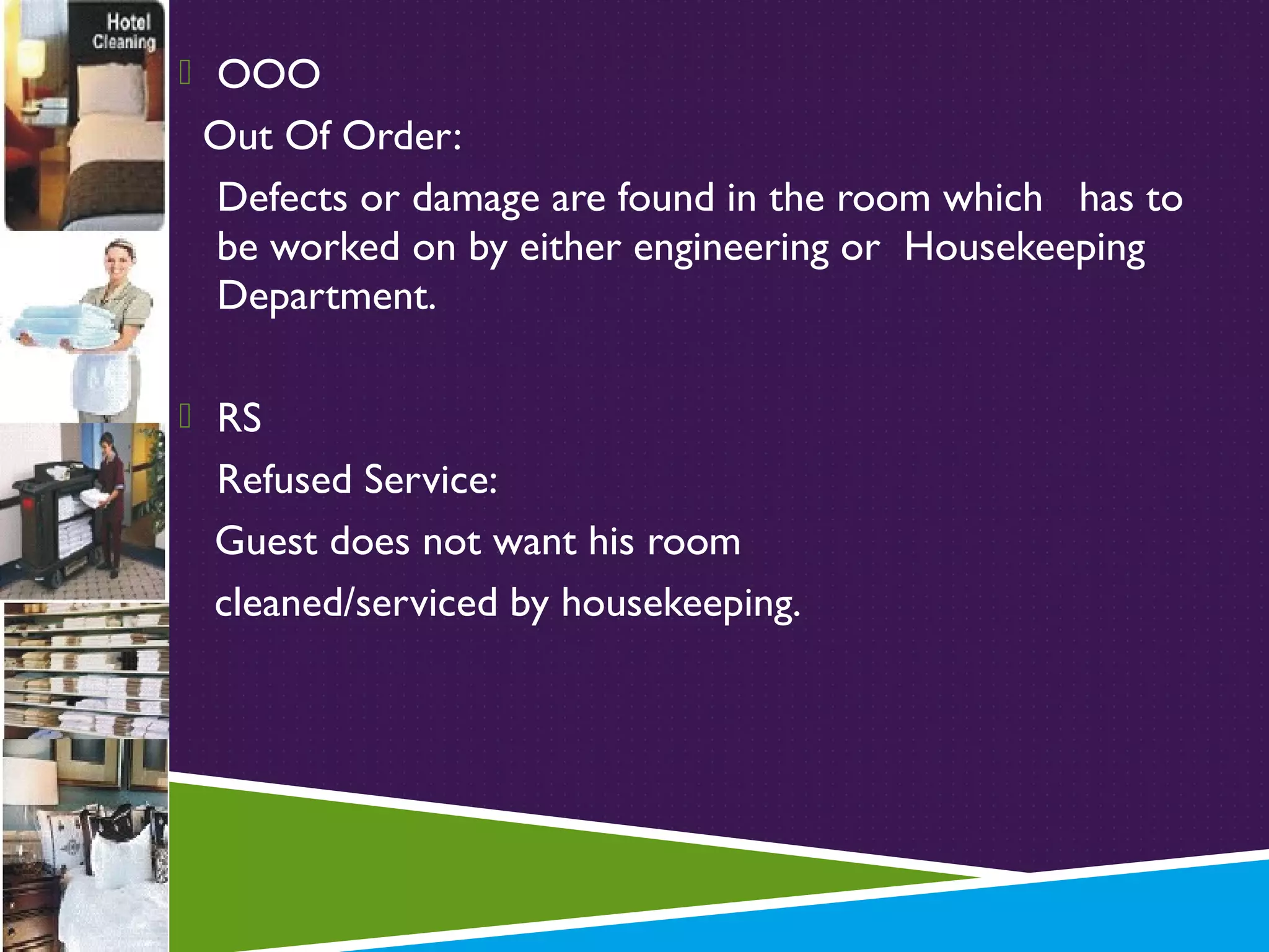  OOO

Out Of Order:
Defects or damage are found in the room which has to
be worked on by either engineering or Housekeeping
Department.
 RS

Refused Service:
Guest does not want his room
cleaned/serviced by housekeeping.

 