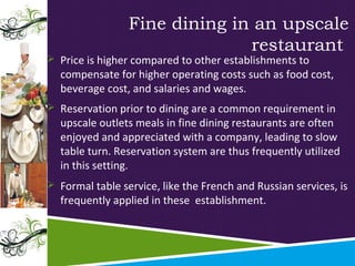 Fine dining in an upscale
restaurant

 Price is higher compared to other establishments to

compensate for higher operating costs such as food cost,
beverage cost, and salaries and wages.

 Reservation prior to dining are a common requirement in

upscale outlets meals in fine dining restaurants are often
enjoyed and appreciated with a company, leading to slow
table turn. Reservation system are thus frequently utilized
in this setting.

 Formal table service, like the French and Russian services, is

frequently applied in these establishment.

 