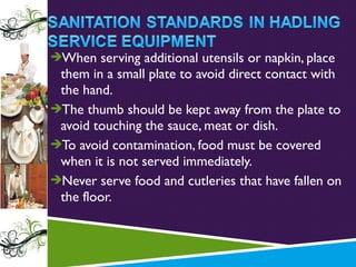 When serving additional utensils or napkin, place

them in a small plate to avoid direct contact with
the hand.
The thumb should be kept away from the plate to
avoid touching the sauce, meat or dish.
To avoid contamination, food must be covered
when it is not served immediately.
Never serve food and cutleries that have fallen on
the floor.

 