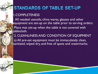 1.COMPLETENESS
 All needed utensils; china wares, glasses and other
equipment are set-up on the table prior to serving orders.
Place mat set-up when the table is not covered with
tablecloth.
2. CLEANLINESS AND CONDITION OF EQUIPMENT
a) All pre-set equipment must be immaculately clean,
sanitized, wiped dry, and free of spots and watermarks.

 