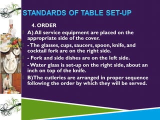 





4. ORDER
A) All service equipment are placed on the
appropriate side of the cover.
- The glasses, cups, saucers, spoon, knife, and
cocktail fork are on the right side.
- Fork and side dishes are on the left side.
- Water glass is set-up on the right side, about an
inch on top of the knife.
B)The cutleries are arranged in proper sequence
following the order by which they will be served.

 