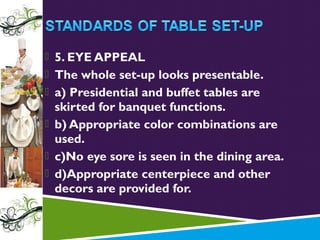  5. EYE APPEAL
 The whole set-up looks presentable.
 a) Presidential and buffet tables are

skirted for banquet functions.
 b) Appropriate color combinations are
used.
 c)No eye sore is seen in the dining area.
 d)Appropriate centerpiece and other
decors are provided for.

 
