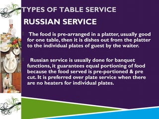 TYPES OF TABLE SERVICE

RUSSIAN SERVICE


The food is pre-arranged in a platter, usually good
for one table, then it is dishes out from the platter
to the individual plates of guest by the waiter.



Russian service is usually done for banquet
functions, it guarantees equal portioning of food
because the food served is pre-portioned & pre
cut. It is preferred over plate service when there
are no heaters for individual plates.

 