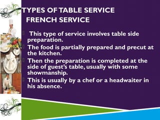 TYPES OF TABLE SERVICE
FRENCH SERVICE
 This type of service involves table side

preparation.
 The food is partially prepared and precut at
the kitchen.
 Then the preparation is completed at the
side of guest’s table, usually with some
showmanship.
 This is usually by a chef or a headwaiter in
his absence.

 