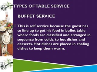 TYPES OF TABLE SERVICE
BUFFET SERVICE
 This is self service because the guest has

to line up to get his food in buffet table
where foods are classified and arranged in
sequence from colds, to hot dishes and
desserts. Hot dishes are placed in chafing
dishes to keep them warm.

 