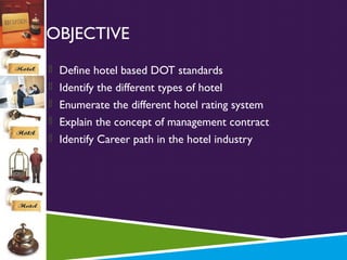 OBJECTIVE
 Define hotel based DOT standards
 Identify the different types of hotel
 Enumerate the different hotel rating system
 Explain the concept of management contract
 Identify Career path in the hotel industry

 