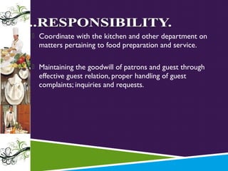  Coordinate with the kitchen and other department on

matters pertaining to food preparation and service.

 Maintaining the goodwill of patrons and guest through

effective guest relation, proper handling of guest
complaints; inquiries and requests.

 