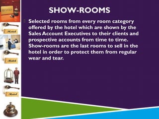 SHOW-ROOMS
 Selected rooms from every room category

offered by the hotel which are shown by the
Sales Account Executives to their clients and
prospective accounts from time to time.
Show-rooms are the last rooms to sell in the
hotel in order to protect them from regular
wear and tear.

 