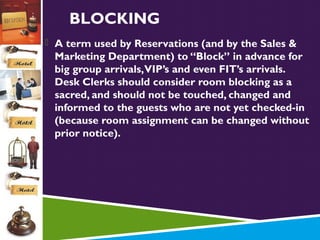 BLOCKING
 A term used by Reservations (and by the Sales &

Marketing Department) to “Block” in advance for
big group arrivals, VIP’s and even FIT’s arrivals.
Desk Clerks should consider room blocking as a
sacred, and should not be touched, changed and
informed to the guests who are not yet checked-in
(because room assignment can be changed without
prior notice).

 