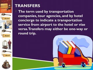 TRANSFERS
 The term used by transportation

companies, tour agencies, and by hotel
concierge to indicate a transportation
service from airport to the hotel or vise
versa. Transfers may either be one-way or
round trip.

 