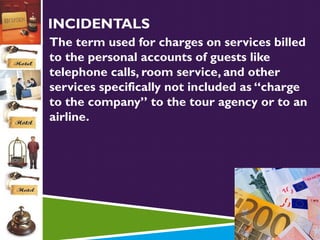 INCIDENTALS
 The term used for charges on services billed

to the personal accounts of guests like
telephone calls, room service, and other
services specifically not included as “charge
to the company” to the tour agency or to an
airline.

 