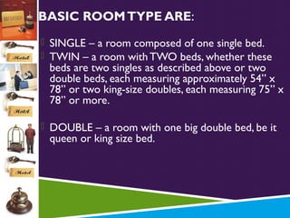 BASIC ROOM TYPE ARE:
 SINGLE – a room composed of one single bed.
 TWIN – a room with TWO beds, whether these

beds are two singles as described above or two
double beds, each measuring approximately 54” x
78” or two king-size doubles, each measuring 75” x
78” or more.

 DOUBLE – a room with one big double bed, be it

queen or king size bed.

 