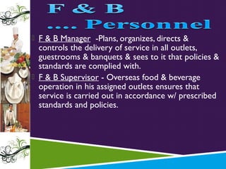  F & B Manager -Plans, organizes, directs &

controls the delivery of service in all outlets,
guestrooms & banquets & sees to it that policies &
standards are complied with.
 F & B Supervisor - Overseas food & beverage
operation in his assigned outlets ensures that
service is carried out in accordance w/ prescribed
standards and policies.

 