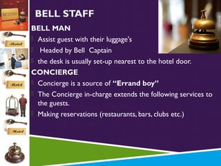 BELL STAFF
BELL MAN
 Assist guest with their luggage's
 Headed by Bell Captain
 the desk is usually set-up nearest to the hotel door.
CONCIERGE
 Concierge is a source of “Errand boy”
 The Concierge in-charge extends the following services to
the guests.
 Making reservations (restaurants, bars, clubs etc.)

 