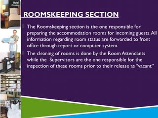 THE ROOMSKEEPING SECTION
 The Roomskeeping section is the one responsible for

preparing the accommodation rooms for incoming guests. All
information regarding room status are forwarded to front
office through report or computer system.
 The cleaning of rooms is done by the Room Attendants
while the Supervisors are the one responsible for the
inspection of these rooms prior to their release as “vacant”

 