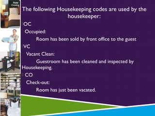 The following Housekeeping codes are used by the
housekeeper:
OC

Occupied:
Room has been sold by front office to the guest
VC
Vacant Clean:
Guestroom has been cleaned and inspected by
Housekeeping.
 CO
Check-out:
Room has just been vacated.

 