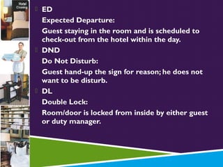  ED

Expected Departure:
Guest staying in the room and is scheduled to
check-out from the hotel within the day.
 DND
Do Not Disturb:
Guest hand-up the sign for reason; he does not
want to be disturb.
 DL
Double Lock:
Room/door is locked from inside by either guest
or duty manager.

 