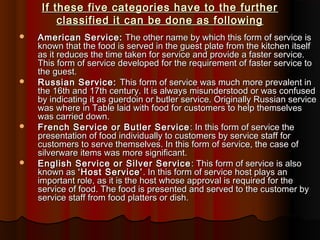 If these five categories have to the further
classified it can be done as following








American Service: The other name by which this form of service is
known that the food is served in the guest plate from the kitchen itself
as it reduces the time taken for service and provide a faster service.
This form of service developed for the requirement of faster service to
the guest.
Russian Service: This form of service was much more prevalent in
the 16th and 17th century. It is always misunderstood or was confused
by indicating it as guerdoin or butler service. Originally Russian service
was where in Table laid with food for customers to help themselves
was carried down.
French Service or Butler Service : In this form of service the
presentation of food individually to customers by service staff for
customers to serve themselves. In this form of service, the case of
silverware items was more significant.
English Service or Silver Service : This form of service is also
known as ‘Host Service’ . In this form of service host plays an
important role, as it is the host whose approval is required for the
service of food. The food is presented and served to the customer by
service staff from food platters or dish.

 