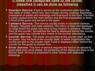 If these five categories have to the further
classified it can be done as following








Guerdoin Service : Food is served on the customers plate from the
side table or trolley which may also include carving, cooking, flambéing,
preparation of salads and dressings and final touch to the food. The food
is partly cooked from the main kitchen and the final preparation is done
in front of the guest and served to the guest.
Cafeteria Service: This service usually exists in Industrial canteen,
colleges, Hospitals and hotel cafeteria. The menu is fixed and displayed
on large board the guest may have to buy coupon in advance. Present
them at the counter. Sometimes the food is displayed behind the counter
and the guest may indicate their choice in the counter attendance.
Counter Service : Tall stools are provided at the counter itself, so that
the guest may eat food at the counter itself. In better organization the
covers are laid on the counter itself. Food is displayed either behind the
counter for the guest to choose from
Silver Service : This form of service requires the food to be served to
guest plate from silver plates, the portioning of the dishes are done in the
kitchen itself. All food is presented in silver dishes with elaborate
dressings

 