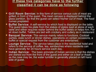 If these five categories have to the further
classified it can be done as following










Grill Room Service: In this form of service various cuts of meat are
grilled, in front of the quest. The meat carcass is displayed behind the
glass partition. So that the guest can select his/her cut of meat. The food
comes preplated.
Buffet Service: A self-service by which food is displayed on the table.
The guest takes his plate from the stakes of plates kept at alone of each
table and either requires waiter behind the buffet tables or helps him. For
sit down buffet, Tables are laid with crockery and cutlery as in restaurant
Banquet Service: This service mainly refers to functions. Cocktail
parties, state lunch or dinner dishes, operations on certain occasions, a
buffet or special request from the customer are entertained.
Lounge Service: The service takes place in the residential hotel and
refers to the service of coffee, tea, sandwiches where residents can
have generally for 24 hours service each day.
Indian Service: The basic principle of Indian service is that the dishes
are dished out from the front of the guest and either on a leaf or thaali;
as the case may be, the water tumbler is generally placed on left hand
side of guest.

 
