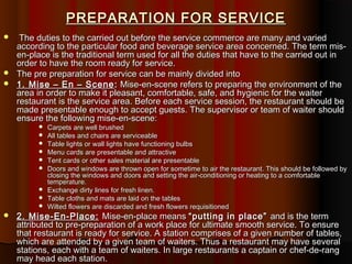 PREPARATION FOR SERVICE
The duties to the carried out before the service commerce are many and varied
according to the particular food and beverage service area concerned. The term misen-place is the traditional term used for all the duties that have to the carried out in
order to have the room ready for service.
 The pre preparation for service can be mainly divided into
 1. Mise – En – Scene : Mise-en-scene refers to preparing the environment of the
area in order to make it pleasant, comfortable, safe, and hygienic for the waiter
restaurant is the service area. Before each service session, the restaurant should be
made presentable enough to accept guests. The supervisor or team of waiter should
ensure the following mise-en-scene:















Carpets are well brushed
All tables and chairs are serviceable
Table lights or wall lights have functioning bulbs
Menu cards are presentable and attractive
Tent cards or other sales material are presentable
Doors and windows are thrown open for sometime to air the restaurant. This should be followed by
closing the windows and doors and setting the air-conditioning or heating to a comfortable
temperature.
Exchange dirty lines for fresh linen.
Table cloths and mats are laid on the tables
Wilted flowers are discarded and fresh flowers requisitioned

2. Mise-En-Place: Mise-en-place means “putting in place” and is the term
attributed to pre-preparation of a work place for ultimate smooth service. To ensure
that restaurant is ready for service. A station comprises of a given number of tables,
which are attended by a given team of waiters. Thus a restaurant may have several
stations, each with a team of waiters. In large restaurants a captain or chef-de-rang
may head each station.

 