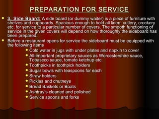 PREPARATION FOR SERVICE




3. Side Board: A side board (or dummy waiter) is a piece of furniture with
shelves and cupboards. Spacious enough to hold all linen, cutlery, crockery
etc. for service to a particular number of covers. The smooth functioning of
service in the given covers will depend on how thoroughly the sideboard has
been prepared.
Before a restaurant opens for service the sideboard must be equipped with
the following items
 Cold water in jugs with under plates and napkin to cover
 All-important proprietary sauces as Worcestershire sauce,
Tobascco sauce, tomato ketchup etc.
 Toothpicks in toothpick holders
 Sugar bowls with teaspoons for each
 Straw holders
 Pickles and chutneys
 Bread Baskets or Boats
 Ashtray’s cleaned and polished
 Service spoons and forks

 
