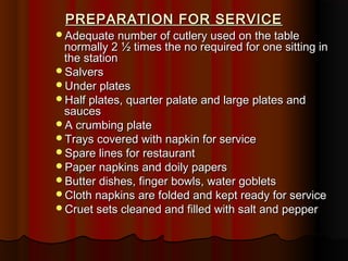 PREPARATION FOR SERVICE

Adequate number of cutlery used on the table

normally 2 ½ times the no required for one sitting in
the station
Salvers
Under plates
Half plates, quarter palate and large plates and
sauces
A crumbing plate
Trays covered with napkin for service
Spare lines for restaurant
Paper napkins and doily papers
Butter dishes, finger bowls, water goblets
Cloth napkins are folded and kept ready for service
Cruet sets cleaned and filled with salt and pepper

 