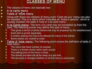 CLASSES OF MENU







The classes of menu are basically two
A la carte menu
Table d’ hÔte menu
Along with these two classes of menu even ‘Carte de jour’ menu can also
be included. This is a menu which indicates as “today’s special”, which is
usually inserted into table d’ hote or a la carte menu.
A la Carte menu : The term a la carte may be translated as from the
card. The following points may define this type of menu.







This gives a full list of all the dishes that may be prepared by the establishment
Each dish is priced separately
A certain waiting time has to be allowed for many of the dishes.
Some dishes are cooked to order

Table d’ hote menu : The following point covers the definition of table d’
hote menu.






The menu has fixed number of courses
There is a limited choice within each course
The selling price of the menu is fixed
The dishes provided will all be ready at a set time
The set price is charged whether or not full menu is consumed

 