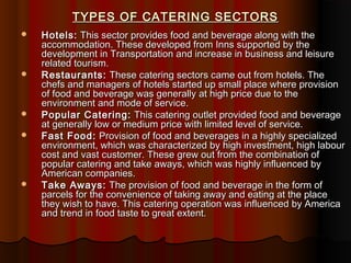 TYPES OF CATERING SECTORS









Hotels: This sector provides food and beverage along with the
accommodation. These developed from Inns supported by the
development in Transportation and increase in business and leisure
related tourism.
Restaurants: These catering sectors came out from hotels. The
chefs and managers of hotels started up small place where provision
of food and beverage was generally at high price due to the
environment and mode of service.
Popular Catering: This catering outlet provided food and beverage
at generally low or medium price with limited level of service.
Fast Food: Provision of food and beverages in a highly specialized
environment, which was characterized by high investment, high labour
cost and vast customer. These grew out from the combination of
popular catering and take aways, which was highly influenced by
American companies.
Take Aways: The provision of food and beverage in the form of
parcels for the convenience of taking away and eating at the place
they wish to have. This catering operation was influenced by America
and trend in food taste to great extent.

 