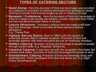 TYPES OF CATERING SECTORS












Retail Stores: Here the provision of food and beverages was provided
as a adjacent to provision of retailing developed from prestigious stores
wishing to provide food and beverages as part of retailing concept.
Banquets / Conference: Here the provision of food and beverages is
done on a large scale usually pre booked. Usually originated from hotels
but has now become major sector in its own.
Leisure Attractions: Increase in leisure time has made profit from
food and beverage, which is provided at these places of leisure
attractions.
E.g.: Theme Park
Highway Service Station : Born in 1960’s with the advent of
motorway travels often in isolated locations. Provision of food and
beverage together with retail and petrol service for motorway travelers.
Welfare Catering: Provision of food and beverage to people to people
through social needs. E.g. Hospitals, School etc.
Industrial Catering: It was born out with the recognition that better fed
workers work better, provision of food and beverages for people at work.
Entertainment Catering : Provision of food and beverage along with
entertainment. These developed from dine and dance era. E.g. Night
Clubs, Discotheque etc.

 