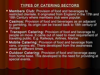 TYPES OF CATERING SECTORS
 Members

Club: Provision of food and beverages to
restricted clientele. It originated from England in the 17th and
18th Century where members club were popular.
 Casinos: Provision of food and beverages as an adjacent
to gambling. Its origin can be traced back to 18th century of
Europe
 Transport Catering: Provision of food and beverage to
people on move. It came out of need to meet requirement of
traveling public. E.g. Railways, Airlines, Marine
 Mobile Catering: Provision of food and beverage from
vans, cravens etc. There developed from the awareness
areas at different times.
 Outdoor Catering: Provision of food and beverage away
from home base. This developed to the need for providing at
special events.

 