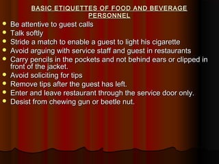 BASIC ETIQUETTES OF FOOD AND BEVERAGE
PERSONNEL











Be attentive to guest calls
Talk softly
Stride a match to enable a guest to light his cigarette
Avoid arguing with service staff and guest in restaurants
Carry pencils in the pockets and not behind ears or clipped in
front of the jacket.
Avoid soliciting for tips
Remove tips after the guest has left.
Enter and leave restaurant through the service door only.
Desist from chewing gun or beetle nut.

 