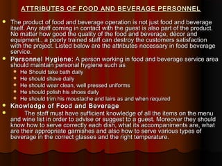 ATTRIBUTES OF FOOD AND BEVERAGE PERSONNEL




The product of food and beverage operation is not just food and beverage
itself. Any staff coming in contact with the guest is also part of the product.
No matter how good the quality of the food and beverage, décor and
equipment., a poorly trained staff can destroy the customers satisfaction
with the project. Listed below are the attributes necessary in food beverage
service.
Personnel Hygiene: A person working in food and beverage service area
should maintain personal hygiene such as









He Should take bath daily
He should shave daily
He should wear clean, well pressed uniforms
He should polish his shoes daily
He should trim his moustache and lairs as and when required

Knowledge of Food and Beverage
The staff must have sufficient knowledge of all the items on the menu
and wine list in order to advise or suggest to a guest. Moreover they should
know how to serve correctly each dish, what its accompaniments are, what
are their appropriate garnishes and also how to serve various types of
beverage in the correct glasses and the right temperature.

 