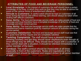ATTRIBUTES OF FOOD AND BEVERAGE PERSONNEL














Local Knowledge: In the interest of customers the staff should have a certain
knowledge of the area, in which they work so that they may be able to advice the
guest on the various forms of entertainment offered etc.
Attitude to Customers: A careful watch should be kept on customers of all
times during the service and without starring, care should always be taken when
dealing with difficult customers
Sales Ability: The food and beverage service staffs are sales people of food and
beverage and must therefore have a complete knowledge of all forms of food and
beverage and their correct service.
Sales Ability : The food and beverage service staffs are sales people that the
establishment earns maximum profit by maximum amount of business during the
service period.
Customers Satisfaction: The food and beverage service staff must see that
the guest have all they require and are completely satisfied.

Tackling Complaints: The staff should have a pleasant manner
showing courtesy and tact they should never displeasure even though at
times things may be difficult. They should never argue with a customer. If
they cannot deal with a situation, it should be refereed immediately to a
senior member of the team.
Conduct: The staff’s conduct should be impeccable at all times
especially in front of the customers. Rules and regulations of the
establishment should be followed and respect shown to all senior member
of staff.

 