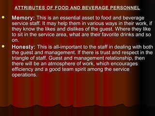 ATTRIBUTES OF FOOD AND BEVERAGE PERSONNEL




Memory: This is an essential asset to food and beverage
service staff. It may help them in various ways in their work, if
they know the likes and dislikes of the guest. Where they like
to sit in the service area, what are their favorite drinks and so
on.
Honesty: This is all-important to the staff in dealing with both
the guest and management. If there is trust and respect in the
triangle of staff. Guest and management relationship, then
there will be an atmosphere of work, which encourages
efficiency and a good team spirit among the service
operations.

 