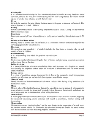 HEMANT JALUTHRIA Page 2
Chafing dish
It is a hollowware used to keep the food warm usually in buffet service. Chafing dish has a water
container, which is the base, food container and place for fuel. Using the fuel the water is heated
up and in turn the food is heated up with the hot water.
Cover
Cover is the space on the table allotted for table-wares to the guest to consume his/her meal. The
size of the cover is 24 inch * 18 inch.
Cutlery
Cutlery is the term denotes all the cutting implements such as knives. Cutlery can be made of
EPNS or stainless steel.
Demi-tasse
Demi-tasse means half cup. It is used to serve coffee except breakfast. Size of demi-tasse is 75
ml.
Dummy waiter/ Demi waiter
Dummy waiter is another term for side board. it is a restaurant furniture and used to keep all the
serving equipments for a meal session.
Elevenses
Elevenses is a meal served at 11 o’ clock. It includes the food items as biscuits, cake etc. and
usually offered to children.
Gueridon trolley
It is a mobile trolley from which the gueridon service is done.
Hostess
Hostess is a member of restaurant brigade. Duty of hostess includes taking restaurant reservation
and receiving them at the door.
Indian breakfast
It is a type of breakfast, which includes Indian dishes such as dosha, idly, chapathi etc. served
with chutney and vegetable curries. There are two types of Indian breakfasts viz. North Indian
and South Indian.
Lounge service
It is a type of specialized service. Lounge service is done at the lounge of a hotel. Items such as
morning tea, afternoon tea, and alcoholic beverages are served in the lounge.
Maitre d’hotel
Maitre d’hotel is the Supervisor of the a F&B outlet. He looks after the day to day operations of a
food service outlet.
Menu
Menu is a list of food and/or beverage than can be served to a guest at a price. It helps guests to
select what they would like to eat and/ or drink. It is a document that controls and directs an
outlet’s operation and is considered the prime selling instrument
Mise-en-scene
It means prepare the environment of the outlet before service. Mise-en-scene includes preparing
the restaurant welcoming, create ambience with regard to cleanliness, furniture setting and
temperature.
Mise-en-place
Mise-en-place means “putting in place” and the term denotes to the preparation of a work place
for ultimate smooth service. To ensure that the restaurant is ready for service the waiter makes
sure that this station has been efficiently prepared for service.
 