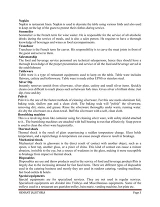 HEMANT JALUTHRIA Page 3
Napkin
Napkin is restaurant linen. Napkin is used to decorate the table using various folds and also used
to keep on the lap of the guest to protect their clothes during service.
Sommelier
Sommelier is the French term for wine waiter. He is responsible for the service of all alcoholic
drinks during the service of meals, and is also a sales person. He requires to have a thorough
knowledge of beverages and wines as food accompaniments.
Trancheur
Trancheur is the French term for carver. His responsibility is to carve the meat joints in front of
the guest and serve to them.
Salesmanship
The food and beverage service personnel are technical salespersons, hence they should have a
thorough knowledge of the proper presentation and service of all the food and beverage served in
the establishment
Tableware
Table ware is a type of restaurant equipments used to keep on the table. Table ware includes
flatware, cutlery and hollowware. Table ware is made either EPNS or stainless steel.
Silver Dip
Instantly removes tarnish from silverware, silver plate, cutlery and small silver items. Quickly
cleans even difficult to reach places such as between fork tines. Gives silver a brilliant shine. Just
dip, rinse and dry
Polivit
Polivit is the one of the fastest methods of cleaning silverware. For this one needs aluminum foil,
baking soda, shallow pan and a clean cloth. The baking soda will "polish" the silverware,
removing dirt, stains, and grease. Rinse the silverware thoroughly under warm, running water.
Air-dry the silverware on a clean towel. Buff the silverware with a soft, clean cloth.
Burnishing machine
This is a revolving drum like container using for cleaning silver ware, with safety shield attached
to it.. The burnishing machines are attached with ball bearing to run that effectively. Soap power
is used to clean the silver ware hygienically.
Thermal shock
Thermal shock is the result of glass experiencing a sudden temperature change. Glass holds
temperature, and a rapid change in temperature can cause enough stress to result in breakage.
Mechanical shock
Mechanical shock in glassware is the direct result of contact with another object, such as a
spoon, a beer tap, another glass, or a piece of china. This kind of contact can cause a minute
abrasion, invisible to the eye, but a source of weakness in the glass, making it more susceptible
to breakage from impact or thermal shock.
Disposables
Disposables are use and throw products used in the service of food and beverage productsThis is
largely due to the increasing demand for fast food items. There are different types of disposable
used in the catering business and mostly they are used in outdoor catering, vending machines,
fast food outlets & hotels
Special equipments
Special equipments are for specialized services. They are not used in regular services.
Specialized equipments are divided into Trolleys and Miscellaneous equipments. Some of the
trolleys used in a restaurant are gueridon trolley, bain marie, vending machine, hot plate etc.
 